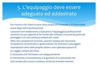 Per riuscire a far virare la nave verso acque più tranquille è indispensabile
avere degli ottimi professionisti.
I prossimi anni metteranno a dura prova l’equipaggio (i professionisti
sanitari) e la sua capacità di far fronte alle richieste crescenti da parte dei
passeggeri con una cambusa sempre più vuota.
Oltre che competenze tecniche, saranno sempre più necessarie
competenze comunicative e gestionali per far diventare i passeggeri
coproduttori attivi della propria salute e non spettatori passivi di
un viaggio sempre più triste.
È necessario che l’armatore curi adeguatamente
la formazione, il reclutamento e la gestione di un personale che
sarà sempre più scarso e conteso, anche da armatori stranieri.
5. L’equipaggio deve essere
adeguato ed addestrato
 