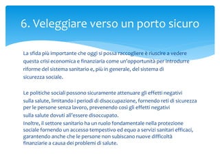 La sfida più importante che oggi si possa raccogliere è riuscire a vedere
questa crisi economica e finanziaria come un’opportunità per introdurre
riforme del sistema sanitario e, più in generale, del sistema di
sicurezza sociale.
Le politiche sociali possono sicuramente attenuare gli effetti negativi
sulla salute, limitando i periodi di disoccupazione, fornendo reti di sicurezza
per le persone senza lavoro, prevenendo così gli effetti negativi
sulla salute dovuti all’essere disoccupato.
Inoltre, il settore sanitario ha un ruolo fondamentale nella protezione
sociale fornendo un accesso tempestivo ed equo a servizi sanitari efficaci,
garantendo anche che le persone non subiscano nuove difficoltà
finanziarie a causa dei problemi di salute.
6. Veleggiare verso un porto sicuro
 