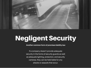 NegligentSecurity
Anothercommonformofpremisesliabilitylaw
If a company doesn't provide adequate
security in the forms of security guards as well
as adequate lighting, protection, and security
cameras, they can be held liable for any
attacks or assaults that occur.
 