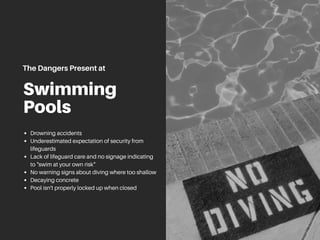 Swimming
Pools
Drowning accidents
Underestimated expectation of security from
lifeguards
Lack of lifeguard care and no signage indicating
to "swim at your own risk"
No warning signs about diving where too shallow
Decaying concrete
Pool isn't properly locked up when closed
TheDangersPresentat
 
