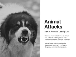 Animal
Attacks
PartofPremisesLiabilityLaw
A person must control their own animals
and, if they do not, they can be held
liable for injuries and damages sustained.
Also, a person must have adequate
signage and warnings if they have a
dangerous animal on their property.
 
