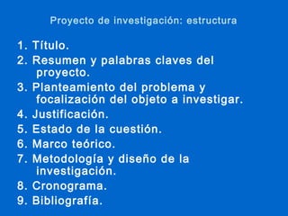 Proyecto de investigación: estructura

1. Título.
2. Resumen y palabras claves del
    proyecto.
3. Planteamiento del problema y
    focalización del objeto a investigar.
4. Justificación.
5. Estado de la cuestión.
6. Marco teórico.
7. Metodología y diseño de la
    investigación.
8. Cronograma.
9. Bibliografía.
 
