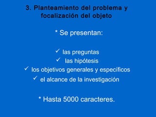 3. Planteamiento del problema y
     focalización del objeto

           * Se presentan:

             las preguntas
             las hipótesis
 los objetivos generales y específicos
    el alcance de la investigación


     * Hasta 5000 caracteres.
 