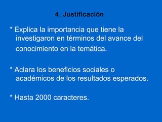 4. Justificación

* Explica la importancia que tiene la
  investigaron en términos del avance del
  conocimiento en la temática.

* Aclara los beneficios sociales o
  académicos de los resultados esperados.

* Hasta 2000 caracteres.
 