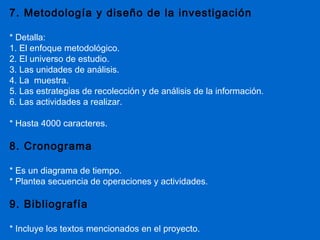 7. Metodología y diseño de la investigación

* Detalla:
1. El enfoque metodológico.
2. El universo de estudio.
3. Las unidades de análisis.
4. La muestra.
5. Las estrategias de recolección y de análisis de la información.
6. Las actividades a realizar.

* Hasta 4000 caracteres.

8. Cronograma

* Es un diagrama de tiempo.
* Plantea secuencia de operaciones y actividades.

9. Bibliografía

* Incluye los textos mencionados en el proyecto.
 