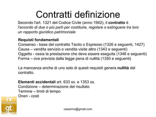 Contratti definizione Secondo l'art. 1321 del Codice Civile (anno 1942), il  contratto  è  l'accordo di due o più parti per costituire, regolare o estinguere tra loro un rapporto giuridico patrimoniale   Requisti fondamentali Consenso - base del contratto Tacito o Espresso (1326 e seguenti, 1427) Causa – vendita servizio o vendita visite altro (1343 e seguenti) Oggetto - ossia la prestazione che deve essere eseguita (1346 e seguenti) Forma – ove prevista dalla legge pena di nullità (1350 e seguenti) La mancanza anche di uno solo di questi requisiti genera  nullità  del contratto. Elementi accidentali  art. 633 ss. e 1353 ss.  Condizione – determinazione del risultato  Termine – limiti di tempo  Oneri - costi  