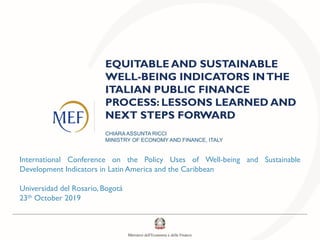 EQUITABLE AND SUSTAINABLE
WELL-BEING INDICATORS INTHE
ITALIAN PUBLIC FINANCE
PROCESS: LESSONS LEARNED AND
NEXT STEPS FORWARD
CHIARA ASSUNTA RICCI
MINISTRY OF ECONOMY AND FINANCE, ITALY
International Conference on the Policy Uses of Well-being and Sustainable
Development Indicators in Latin America and the Caribbean
Universidad del Rosario, Bogotá
23th October 2019
 