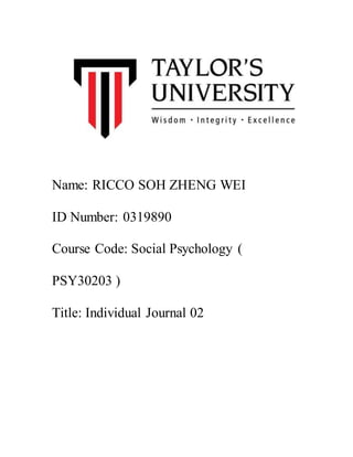 Name: RICCO SOH ZHENG WEI
ID Number: 0319890
Course Code: Social Psychology (
PSY30203 )
Title: Individual Journal 02
 