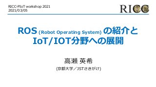 ROS (Robot Operating System) の紹介と
IoT/IOT分野への展開
⾼瀬 英希
(京都⼤学／JSTさきがけ)
RICC-PIoT workshop 2021
2021/03/05
 
