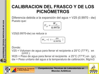 Diferencia debida a la expansión del agua = V25 (0.9970 - dw) Puesto que:    V25(0.9970-dw) se reduce a    Donde:   V25 = Volumen de agua para llenar el recipiente a 25°C (77°F),  en  (cm3 ).  W25 = Peso de agua para llenar el recipiente  a 25°C (77°F) en  (gr),   dw = Peso unitario del agua a la temperatura de calibración, Mg/m3 CALIBRACION DEL FRASCO Y DE LOS PICNÓMETROS Competencias Técnicas de Laboratorista en Mezclas Asfálticas 