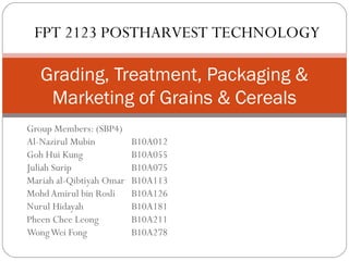 FPT 2123 POSTHARVEST TECHNOLOGY 
Grading, Treatment, Packaging & 
Marketing of Grains & Cereals 
Group Members: (SBP4) 
Al-Nazirul Mubin B10A012 
Goh Hui Kung B10A055 
Juliah Surip B10A075 
Mariah al-Qibtiyah Omar B10A113 
Mohd Amirul bin Rosli B10A126 
Nurul Hidayah B10A181 
Pheen Chee Leong B10A211 
Wong Wei Fong B10A278 
 