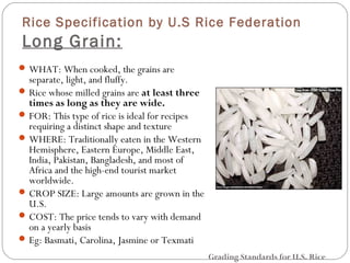 Rice Specification by U.S Rice Federation 
Long Grain: 
WHAT: When cooked, the grains are 
separate, light, and fluffy. 
Rice whose milled grains are at least three 
times as long as they are wide. 
FOR: This type of rice is ideal for recipes 
requiring a distinct shape and texture 
WHERE: Traditionally eaten in the Western 
Hemisphere, Eastern Europe, Middle East, 
India, Pakistan, Bangladesh, and most of 
Africa and the high-end tourist market 
worldwide. 
CROP SIZE: Large amounts are grown in the 
U.S. 
COST: The price tends to vary with demand 
on a yearly basis 
Eg: Basmati, Carolina, Jasmine or Texmati 
Grading Standards for U.S. Rice 
 