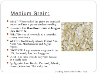 Medium Grain: 
WHAT: When cooked the grains are moist and 
tender, and have a greater tendency to cling. 
Grains are less than three times as long as 
they are wide. 
FOR: This type of rice cooks to a somewhat 
creamy consistency. 
WHERE: Traditionally eaten in Central Asia, 
North Asia, Mediterranean and Aegean 
regions. 
CROP SIZE: Large amounts are grown in the 
U.S., but usually less then long grain 
COST: The price tends to vary with demand 
on a yearly basis 
Eg: Egyptian Rice, Bomba, Carnaroli, Arborio, 
vialone, Valencia or Thai sticky rice 
Grading Standards for U.S. Rice 
 