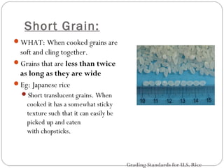 Short Grain: 
WHAT: When cooked grains are 
soft and cling together. 
Grains that are less than twice 
as long as they are wide 
Eg: Japanese rice 
Short translucent grains. When 
cooked it has a somewhat sticky 
texture such that it can easily be 
picked up and eaten 
with chopsticks. 
Grading Standards for U.S. Rice 
 