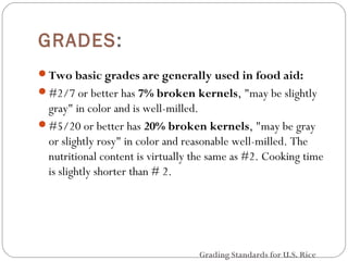 GRADES: 
Two basic grades are generally used in food aid: 
#2/7 or better has 7% broken kernels, "may be slightly 
gray" in color and is well-milled. 
#5/20 or better has 20% broken kernels, "may be gray 
or slightly rosy" in color and reasonable well-milled. The 
nutritional content is virtually the same as #2. Cooking time 
is slightly shorter than # 2. 
Grading Standards for U.S. Rice 
 
