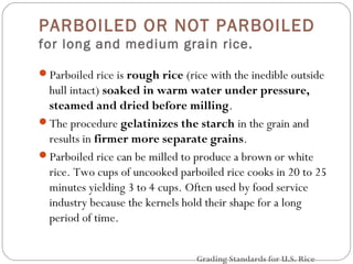 PARBOILED OR NOT PARBOILED 
for long and medium grain rice. 
Parboiled rice is rough rice (rice with the inedible outside 
hull intact) soaked in warm water under pressure, 
steamed and dried before milling. 
The procedure gelatinizes the starch in the grain and 
results in firmer more separate grains. 
Parboiled rice can be milled to produce a brown or white 
rice. Two cups of uncooked parboiled rice cooks in 20 to 25 
minutes yielding 3 to 4 cups. Often used by food service 
industry because the kernels hold their shape for a long 
period of time. 
Grading Standards for U.S. Rice 
 