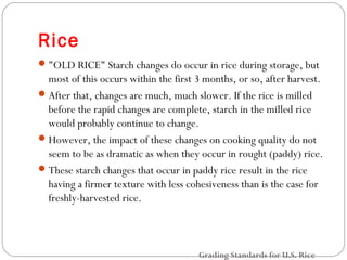 Rice 
"OLD RICE" Starch changes do occur in rice during storage, but 
most of this occurs within the first 3 months, or so, after harvest. 
After that, changes are much, much slower. If the rice is milled 
before the rapid changes are complete, starch in the milled rice 
would probably continue to change. 
However, the impact of these changes on cooking quality do not 
seem to be as dramatic as when they occur in rought (paddy) rice. 
These starch changes that occur in paddy rice result in the rice 
having a firmer texture with less cohesiveness than is the case for 
freshly-harvested rice. 
Grading Standards for U.S. Rice 
 