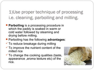 1)Use proper technique of processing 
i.e. cleaning, parboiling and milling. 
Parboiling is a processing procedure in 
which the paddy is soaked in warm or 
cold water followed by steaming and 
drying before milling. 
Parboiling has the following advantages: 
 To reduce breakage during milling 
 To improve the nutrient content of the 
milled rice 
 To change the cooking qualities (taste, 
appearance ,aroma texture etc) of the 
rice. 
 