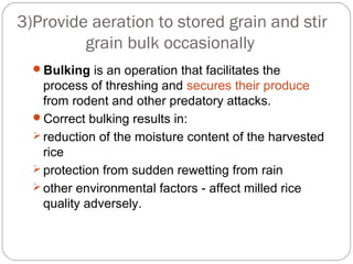 3)Provide aeration to stored grain and stir 
grain bulk occasionally 
Bulking is an operation that facilitates the 
process of threshing and secures their produce 
from rodent and other predatory attacks. 
Correct bulking results in: 
reduction of the moisture content of the harvested 
rice 
protection from sudden rewetting from rain 
other environmental factors - affect milled rice 
quality adversely. 
 