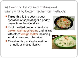 4) Avoid the losses in threshing and 
winnowing by better mechanical methods. 
Threshing is the post harvest 
operation of separating the paddy 
grains from the rice straw. 
If not handled properly results in 
broken /damaged grains and mixing 
with other foreign matter including 
sand, stones and other rice. 
Threshing is usually done either 
manually or mechanically. 
 