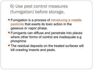 6) Use pest control measures 
(fumigation) before storage. 
Fumigation is a process of introducing a volatile 
pesticide that exerts its toxic action in the 
gaseous or vapor phase. 
Fumigants can diffuse and penetrate into places 
where other forms of control are inadequate e.g 
phosphine 
The residual deposits on the treated surfaces will 
kill crawling insects and pests. 
 