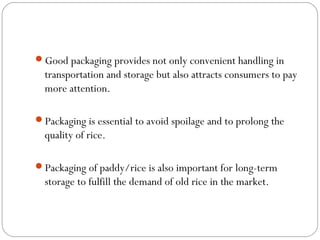 Good packaging provides not only convenient handling in 
transportation and storage but also attracts consumers to pay 
more attention. 
Packaging is essential to avoid spoilage and to prolong the 
quality of rice. 
Packaging of paddy/rice is also important for long-term 
storage to fulfill the demand of old rice in the market. 
 