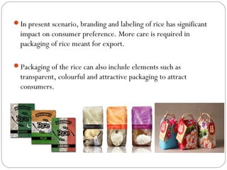 In present scenario, branding and labeling of rice has significant 
impact on consumer preference. More care is required in 
packaging of rice meant for export. 
Packaging of the rice can also include elements such as 
transparent, colourful and attractive packaging to attract 
consumers. 
 