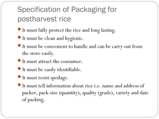 Specification of Packaging for 
postharvest rice 
It must fully protect the rice and long lasting. 
It must be clean and hygienic. 
It must be convenient to handle and can be carry out from 
the store easily. 
It must attract the consumer. 
It must be easily identifiable. 
It must resist spoilage. 
It must tell information about rice i.e. name and address of 
packer, pack-size (quantity), quality (grade), variety and date 
of packing. 
 