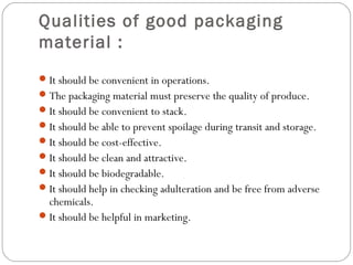 Qualities of good packaging 
material : 
It should be convenient in operations. 
The packaging material must preserve the quality of produce. 
It should be convenient to stack. 
It should be able to prevent spoilage during transit and storage. 
It should be cost-effective. 
It should be clean and attractive. 
It should be biodegradable. 
It should help in checking adulteration and be free from adverse 
chemicals. 
It should be helpful in marketing. 
 