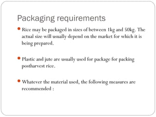 Packaging requirements 
Rice may be packaged in sizes of between 1kg and 50kg. The 
actual size will usually depend on the market for which it is 
being prepared. 
Plastic and jute are usually used for package for packing 
postharvest rice. 
Whatever the material used, the following measures are 
recommended : 
 
