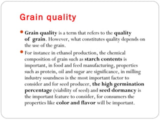 Grain quality 
Grain quality is a term that refers to the quality 
of grain. However, what constitutes quality depends on 
the use of the grain. 
For instance in ethanol production, the chemical 
composition of grain such as starch contents is 
important, in food and feed manufacturing, properties 
such as protein, oil and sugar are significance, in milling 
industry soundness is the most important factor to 
consider and for seed producer, the high germination 
percentage (viability of seed) and seed dormancy is 
the important feature to consider, for consumers the 
properties like color and flavor will be important. 
 