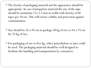 The density of packaging material and the appearance should be 
appropriate. In case of propylene material the size of the tape 
should be maximum 2 to 2.5 mm in width with density of 40 
tapes per 10 cm. This will ensure solidity and protection against 
contamination. 
Size should be 55 x 95 cm to package 50 kg of rice or 45 x 75 cm 
for 25 kg of rice. 
For packaging of one to five kg, either polyethylene or jute could 
be used. The packaging material should be well designed to 
facilitate the handling and transportation by consumers. 
 