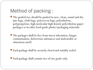 Method of packing : 
The graded rice should be packed in new, clean, sound and dry 
jute bags, cloth bags, polywoven bags, polyethylene, 
polypropylene, high molecular high density polyethylene paper 
packages or in other food grade plastic/packaging materials. 
The packages shall be free from insect infestation, fungus 
contamination, deleterious substances and undesirable or 
obnoxious smell. 
Each package shall be securely closed and suitably sealed. 
Each package shall contain rice of one grade only. 
 