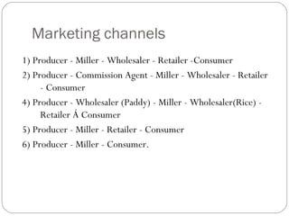 Marketing channels 
1) Producer - Miller - Wholesaler - Retailer -Consumer 
2) Producer - Commission Agent - Miller - Wholesaler - Retailer 
- Consumer 
4) Producer - Wholesaler (Paddy) - Miller - Wholesaler(Rice) - 
Retailer Á Consumer 
5) Producer - Miller - Retailer - Consumer 
6) Producer - Miller - Consumer. 
 