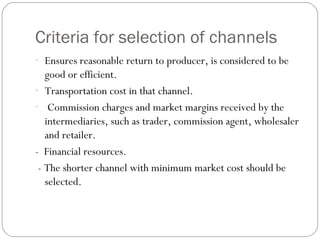 Criteria for selection of channels 
- Ensures reasonable return to producer, is considered to be 
good or efficient. 
- Transportation cost in that channel. 
- Commission charges and market margins received by the 
intermediaries, such as trader, commission agent, wholesaler 
and retailer. 
- Financial resources. 
- The shorter channel with minimum market cost should be 
selected. 
 