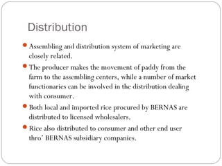 Distribution 
Assembling and distribution system of marketing are 
closely related. 
The producer makes the movement of paddy from the 
farm to the assembling centers, while a number of market 
functionaries can be involved in the distribution dealing 
with consumer. 
Both local and imported rice procured by BERNAS are 
distributed to licensed wholesalers. 
Rice also distributed to consumer and other end user 
thro’ BERNAS subsidiary companies. 
 