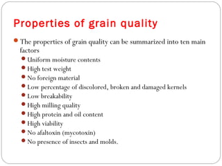 Properties of grain quality 
The properties of grain quality can be summarized into ten main 
factors 
Uniform moisture contents 
High test weight 
No foreign material 
Low percentage of discolored, broken and damaged kernels 
Low breakability 
High milling quality 
High protein and oil content 
High viability 
No afaltoxin (mycotoxin) 
No presence of insects and molds. 
 