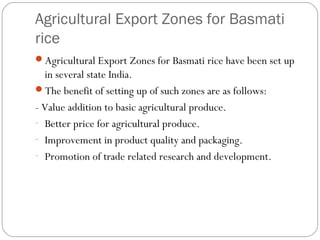 Agricultural Export Zones for Basmati 
rice 
Agricultural Export Zones for Basmati rice have been set up 
in several state India. 
The benefit of setting up of such zones are as follows: 
- Value addition to basic agricultural produce. 
- Better price for agricultural produce. 
- Improvement in product quality and packaging. 
- Promotion of trade related research and development. 
 
