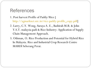 References 
1. Post harvest Profile of Paddy/Rice [ 
http://agmarknet.nic.in/rice-paddy-profile_copy.pdf] 
2. Larry, C.Y. Wong, Suraya A. E., Bashirah M.B. & John 
Y.S.T. malaysia padi & Rice Industry: Application of Supply 
Chain Management Approach. 
3. Othman, O. Rice Production and Potential for Hybrid Rice 
In Malaysia. Rice and Industrial Crop Research Centre 
MARDI Seberang Perai. 
 