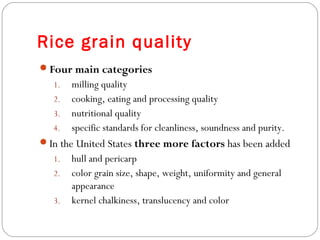 Rice grain quality 
Four main categories 
1. milling quality 
2. cooking, eating and processing quality 
3. nutritional quality 
4. specific standards for cleanliness, soundness and purity. 
In the United States three more factors has been added 
1. hull and pericarp 
2. color grain size, shape, weight, uniformity and general 
appearance 
3. kernel chalkiness, translucency and color 
 
