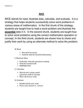 Handout 2.2
RICE
RICE stands for read, illustrate data, calculate, and evaluate. It is a
strategy that helps students successfully solve word problems in
various areas of mathematics. In the first chunk of the strategy,
students are taught how to read a word problem and illustrate the
essential data in it. In the second chunk, students are taught how
to solve word problems using the correct mathematics operation or
concept. In the third chunk, students are shown how to check and
justify their work by using an alternate method to solve the problem.
R- Read
 Reread if necessary
 Look for data & essential information
I- Illustrate Data
 Underline what the question is asking
 Find all essential info
 Highlight data
C- Calculate
 Plan & solve using a math
operation, skill or concept
 Show all of your work
E- Evaluate
 Double-check your work
 Prove your answer is correct
 