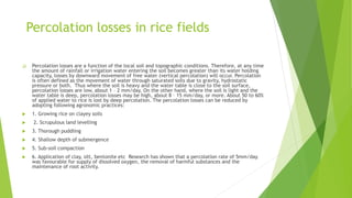 Percolation losses in rice fields
 Percolation losses are a function of the local soil and topographic conditions. Therefore, at any time
the amount of rainfall or irrigation water entering the soil becomes greater than its water holding
capacity, losses by downward movement of free water (vertical percolation) will occur. Percolation
is often defined as the movement of water through saturated soils due to gravity, hydrostatic
pressure or both. Thus where the soil is heavy and the water table is close to the soil surface,
percolation losses are low, about 1 – 2 mm/day. On the other hand, where the soil is light and the
water table is deep, percolation losses may be high, about 8 – 15 mm/day, or more. About 50 to 60%
of applied water to rice is lost by deep percolation. The percolation losses can be reduced by
adopting following agronomic practices:
 1. Growing rice on clayey soils
 2. Scrupulous land levelling
 3. Thorough puddling
 4. Shallow depth of submergence
 5. Sub-soil compaction
 6. Application of clay, silt, bentonite etc Research has shown that a percolation rate of 5mm/day
was favourable for supply of dissolved oxygen, the removal of harmful substances and the
maintenance of root activity.
 