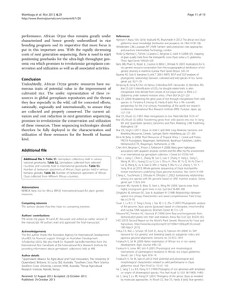 performance. African Oryza thus remains greatly under
characterized and hence grossly underutilized in rice
breeding programs and its imperative that more focus is
put in this important area. With the rapidly decreasing
costs of next generation sequencing, there is need to start
positioning genebanks for the ultra-high throughput gen-
omic era which promises to revolutionize germplasm con-
servation and utilization as well as all associated activities.
Conclusion
Undoubtedly, African Oryza genetic resources have nu-
merous traits of potential value in the improvement of
cultivated rice. The under representation of these re-
sources in global germplasm repositories and the threats
they face especially in the wild, call for concerted efforts,
nationally, regionally and internationally, to ensure they
are collected and properly conserved. The current ad-
vances and cost reduction in next generation sequencing,
promises to revolutionize the conservation and utilization
of these resources. These sequencing technologies should
therefore be fully deployed in the characterization and
utilization of these resources for the benefit of human
kind.
Additional file
Additional file 1: Table S1. Germplasm collections held in various
national genebanks. Table S2. Germplasm collected from selected
countries and currently held in international genebanks. Table S3.
Number of herbarium specimens of African Oryza species held in various
herbaria globally. Table S4. Number of herbarium specimens of African
Oryza collected from different African countries.
Abbreviations
NERICA: New rice for Africa; IBPGR: International board for plant genetic
resources.
Competing interests
The authors declare that they have no competing interests.
Authors’ contributions
PW wrote the paper. RH and AF discussed and edited an earlier version of
the manuscript. All authors read and approved the final manuscript.
Acknowledgements
The first author thanks the Australian Agency for International Development
(AusAID) for financial support through an Australian Development
Scholarship (ADS). We also thank Dr. Ruaraidh Sackville-Hamilton from the
International Rice Genebank at the International Rice Research Institute for
providing information about germplasm collections held at IRRI.
Author details
1
Queensland Alliance for Agriculture and Food Innovation, The University of
Queensland, Brisbane, St Lucia, Qld, Australia. 2
Southern Cross Plant Science,
Southern Cross University, Lismore, NSW, Australia. 3
Kenya Agricultural
Research Institute, Nairobi, Kenya.
Received: 12 August 2013 Accepted: 23 October 2013
Published: 29 October 2013
References
Agnoun Y, Biaou SSH, Sié M, Vodouhè RS, Ahanchédé A (2012) The african rice Oryza
glaberrima steud: knowledge distribution and prospects. Int J Biol 4:158–180
Almekinders CJM, Louwaars NP (1999) Farmers’ seed production: new approaches
and practices. Intermediate Technology, London
Aluko G, Martinez C, Tohme J, Castano C, Bergman C, Oard JH (2004) QTL mapping
of grain quality traits from the interspecific cross Oryza sativa x O. glaberrima.
Theor Appl Genet 109:630–639
Barry MB, Pham JL, Noyer JL, Courtois B, Billot C, Ahmadi N (2007) Implications for in
situ genetic resource conservation from the ecogeographical distribution of rice
genetic diversity in maritime Guinea. Plant Genet Resour 5:45–54
Bautista NS, Solis R, Kamijima O, Ishii T (2001) RAPD, RFLP and SSLP analyses of
phylogenetic relationships between cultivated and wild species of rice. Genes
genet syst 76:71–79
Bimpong IK, Serraj R, Chin JH, Ramos J, Mendoza EMT, Hernandez JE, Mendioro MS,
Brar DS (2011) Identification of QTLs for drought-related traits in alien
introgression lines derived from crosses of rice (oryza sativa cv. IR64) × O.
Glaberrima under lowland moisture stress. J Plant Biol 54:237–250
Brar DS (2004) Broadening the gene pool of rice through introgression from wild
species. In: Toriyama K, Heong KL, Hardy B (eds) Rice is life: scientific
perspectives for the 21st century, Proceedings of the world rice research
conference. International Rice Research Institute (IRRI), Tsukuba, Japan, pp
157–159
Brar DS, Khush GS (1997) Alien introgression in rice. Plant Mol Biol 35:35–47
Brar DS, Khush GS (2002) Transferring genes from wild species into rice. In: Kang
MS (ed) Quantitatie Genetics, Genomics and Plant Breeding. CABI Publishing,
Wallingford, UK
Brar DS, Singh K (2011) Oryza. In: Kole C (ed) Wild Crop Relatives: Genomic and
Breeding Resources, Cereals. Springer, Berlin Heidelberg, pp 321–365
Brink M, Belay G (2006) Plant Resources of Tropical Africa 1. Cereal and Pulses.
PROTA Foundation, Wagenigen, Netherlands, Backhuys Publishers, Leiden,
Netherlands/CTA, Wagenigen, Netherlands, p 298
Chen M-H, Bergman C, Pinson S, Fjellstrom R (2008) Waxy gene haplotypes:
associations with apparent amylose content and the effect by the environment
in an international rice germplasm collection. J Cereal Sci 47:536–545
Chen J, Liang C, Chen C, Zhang W, Sun S, Liao Y, Zhang X, Yang L, Song C,
Wang M, Shi J, Huang Q, Liu G, Liu J, Zhou H, Zhou W, Yu Q, An N, Chen Y,
Cai Q, Wang B, Liu B, Gao D, Min J, Huang Y, Wu H, Li Z, Zhang Y, Yin Y,
Song W et al (2013) Whole-genome sequencing of Oryza brachyantha
reveals mechanisms underlying Oryza genome evolution. Nat comm 4:1595
Cheng C, Tsuchimoto S, Ohtsubo H, Ohtsubo E (2002) Evolutionary relationships
among rice species with AA genome based on SINE insertion analysis. Genes
genet syst 77:323–334
Cranston KA, Hurwitz B, Ware D, Stein L, Wing RA (2009) Species trees from
highly incongruent gene trees in rice. Syst biol 58:489–500
Dingkuhn M, Johnson DE, Sow A, Audebert AY (1998) Relationships between
upland rice canopy characteristics and weed competitiveness. Field Crops
Res 61:79–95
Duan S, Lu B, Li Z, Tong J, Kong J, Yao W, Li S, Zhu Y (2007) Phylogenetic analysis
of AA-genome Oryza species (poaceae) based on chloroplast, mitochondrial,
and nuclear DNA sequences. Biochem Genet 45:113–129
Ellstrand NC, Prentice HC, Hancock JF (1999) Gene flow and introgression from
domesticated plants into their wild relatives. Annu Rev Ecol Syst 30:539–563
FAO (2010) Second Report on the World’s Plant Genetic Resources for Food and
Agriculture., http://www.fao.org/docrep/013/i1500e/i1500e.pdf (Accessed
18th March 2013)
Feltus FA, Wan J, Schulze SR, Estill JC, Jiang N, Paterson AH (2004) An SNP
resource for rice genetics and breeding based on subspecies indica and
japonica genome alignments. Genome res 14:1812–1819
Futakuchi K, Sié M (2009) Better exploitation of African rice in rice variety
development. Agric Journal 4:96–102
Futakuchi K, Jones MP, Ishii R (2001) Physiological and morphological
mechanisms of submergence resistance in African rice (Oryza glaberrima
Steud.). Jpn J Trop Agric 45:8–14
Futakuchi K, Sie M, Saito K (2012) Yield potential and physiological and
morphological characteristics related to yield performance in Oryza
glaberrima steud. Plant Prod Sci 15:151–163
Ge S, Sang T, Lu B-R, Hong D-Y (1999) Phylogeny of rice genomes with emphasis
on origins of allotetraploid species. Proc Natl Acad Sci USA 96:14400–14405
Ge S, Sang T, Lu BR, Hong DY (2001) Phylogeny of the genus Oryza as revealed
by molecular approaches. In: Khush GS, Brar DS, Hardy B (eds) Rice genetics
Wambugu et al. Rice 2013, 6:29 Page 11 of 13
http://www.thericejournal.com/content/6/1/29
 