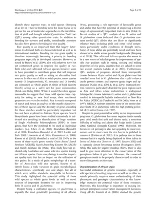 identify these superior traits in wild species (Bimpong
et al. 2011). There is therefore need for more focus to be
put on the use of molecular approaches in the identifica-
tion of yield and drought related Quantitative Trait Loci
(QTL) among other quantitative traits. In addition to
breeding for stresses and yields, considerable attention
has also been given to breeding for rice quality.
Rice quality is an important trait that largely deter-
mines its demand both at a household level as well as in
international markets. Breeding for rice grain quality is
therefore increasingly becoming a priority in breeding
programs especially in developed countries. However, as
noted by Henry et al. (2009), rice wild relatives have not
yet contributed genes to improve the quality of rice.
Both wild and cultivated African species however seem
to have potential to contribute genes that will improve
rice grain quality as well as acting as alternative food
sources. In the case of African wild species, some species
namely O. longistaminata, O. punctata and O. barthii,
are consumed as whole grains in times of food scarcity
thereby acting as a safety net for poor communities
(Brink and Belay 2006). While it would therefore appear
reasonable to suggest that these wild species have cap-
acity for acting as new food crops, their nutritional
properties are yet to be studied. Rice is mainly composed
of starch and hence an analysis of the starch characteris-
tics of these species and the diversity of genes encoding
for these starches would be particularly important but
has not been explored in African Oryza species. Starch
biosynthesis genes have been studied extensively in cul-
tivated rice resulting in identification of huge numbers
of Single Nucleotide Polymorphisms (SNPs) in these
genes, that have the potential to be used as molecular
markers (e.g. Chen et al. 2008; Kharabian-Masouleh
et al. 2011; Kharabian-Masouleh et al. 2012; Larkin and
Park 2003; Umemoto et al. 2004; Umemoto et al. 2008).
Kasem et al. (2012) identified a total of 251 SNPs in the
exons of three starch genes namely Grain Bound Starch
Synthase I (GBSSI), Starch Branching Enzyme IIb (SBEIIb)
and Starch Synthase IIa (SSIIa). This study however in-
cluded only Australian and Asian wild rice species leaving
out African species. Grain morphology is another import-
ant quality trait that has an impact on the utilization of
rice grains. In a study of grain morphology of a num-
ber of Australian wild rice species, Kasem et al.
(2010) found a wide variation in grain morphological
characteristics, specifically size and shape, but all of
which were within standards acceptable to breeders.
This study highlighted the potential utility of these
wild species as whole grain foods as well as novel
sources of important diversity for use in improving
both O. sativa and O. glaberrima.
Despite being a cultivated species, O. glaberrima is
arguably the most genetically promising of all African
Oryza, possessing a rich repertoire of favourable genes
and alleles that have the potential of improving a diverse
range of agronomically important traits in rice (Table 3).
Recent studies of a QTL analysis of an O. sativa and
O. glaberrima cross indicated that O. glaberrima con-
tains useful QTL alleles that are likely to significantly
enhance traits including yield and other yield compo-
nents particularly under conditions of drought stress.
Some of these alleles are potentially novel and have been
shown to be stable across genetic backgrounds (Bimpong
et al. 2011). This cultivated African species also seems to
be a new source of valuable genes for improvement of spe-
cific rice qualities such as eating, cooking and milling
properties of rice grain, qualities that are valued in some
rice export markets (Aluko et al. 2004). Furthermore,
QTL analysis of progenies derived from interspecific
crosses between Oryza sativa and Oryza glaberrima has
revealed some loci in O. glaberrima that could enhance
crude protein content and improve grain shape and ap-
pearance (Aluko et al. 2004; Li et al. 2004). Increased pro-
tein content is particularly desirable for poor regions such
as Asia and Africa where malnutrition is widespread.
Interspecific crosses between O. sativa and O. glaberrima
resulted in interspecific hybrids trademarked as New Rice
for Africa (NERICA) (Futakuchi and Sié 2009; Jones et al.
1997). NERICA varieties combine some of the stress toler-
ance traits of O. glaberrima with the high yielding poten-
tial of O. sativa (Jones et al. 1997).
Despite its great potential for utility in rice improvement
programs, O. glaberrima has some negative traits namely
poor yield, seeds that split and shatter easily, a notorious
difficulty of milling and plants that lodge easily (Linares
2002; National Research Council 1996). Moreover, the
brown or red pericarp is also not appealing to most con-
sumers and in most cases the rice has to be polished to
remove it (Teeken et al. 2012). It is perhaps due to these
reasons that it is rapidly being displaced in West Africa in
favour of Asian rice (Jones et al. 1997; Linares 2002) and
is currently almost becoming extinct (Mohapatra 2010).
While this calls for urgent breeding efforts, there is also
need to give more attention to the conservation of this
germplasm before it gets lost. Moreover, the conserved
germplasm needs to be properly characterized in order to
unravel its genetic architecture.
Characterization of African Oryza
Successful utilization of genetic resources especially of
wild species in breeding programs as well as in other re-
search primarily requires some understanding of their
phenotypic and genotypic characteristics as this know-
ledge increases the potential value of these resources.
Moreover, this knowledge is important in making im-
portant germplasm conservation management decisions.
Using AFLPs, Kiambi et al. (2005) studied the genetic
Wambugu et al. Rice 2013, 6:29 Page 9 of 13
http://www.thericejournal.com/content/6/1/29
 
