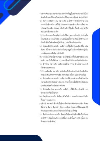11) ข้าวเต็มเมล็ด หมายถึง เมล็ดข้าวที่อยู่ในสภาพเต็มเมล็ดไม่มี
ส่วนใดหักและให้รวมถึงเมล็ดข้าวที่มีความยาวตั้งแต่ 9 ส่วนขึ้นไป
12) ต้นข้าวหรือข้าวต้น หมายถึง เมล็ดข้าวหักที่มีความยาว
มากกว่าข้าวหัก แต่ไม่ถึงความยาวของข้าวเต็มเมล็ดและ
ให้รวมถึงเมล็ดข้าวแตกที่เป็นซีกที่มีเนื้อที่เหลืออยู่ไม่ถึง
80 เปอร์เซ็นต์ของเมล็ด
13) ข้าวหัก หมายถึง เมล็ดข้าวหักที่มีความยาวตั้งแต่ 2.5 ส่วนขึ้น
ไปแต่ไม่ถึงความยาวของต้นข้าวและให้รวมถึงเมล็ดข้าวแตก
เป็นซีกที่มีเนื้อที่เหลืออยู่ไม่ถึง 80 เปอร์เซ็นต์ของเมล็ด
14) ข้าวเมล็ดสี หมายถึง เมล็ดข้าวที่มีเยื่อหุ้มเมล็ดสีอื่น เช่น
สีแดง สีน้าตาล สีม่วง สีม่วงดา หุ้มอยู่ทั้งเมล็ดหรือติดอยู่เป็น
บางส่วนของเมล็ดที่อาจมีปนได้
15) ข้าวเมล็ดท้องไข่ หมายถึง เมล็ดข้าวเจ้าที่เป็นสีขาวขุ่นคล้าย
ชอล์ก และมีเนื้อที่ตั้งแต่ 50 เปอร์เซ็นต์ขึ้นไปของเนื้อที่เมล็ดข้าว
16) ข้าวลีบ หมายถึง เมล็ดข้าวที่ไม่เจริญเติบโตตามปกติ
มีลักษณะแฟบแบน
17) ข้าวเมล็ดเสีย หมายถึง เมล็ดข้าวที่เสียอย่างเห็นได้ชัดแจ้งด้วย
ตาเปล่า ซึ่งเกิดจากความชื้น ความร้อน เชื้อรา แมลงหรืออื่นๆ
18) ข้าวเหลือง หมายถึง เมล็ดข้าวที่มีบางส่วนหรือทั้งเมล็ด
กลายเป็นสีเหลืองอย่างชัดเจน รวมทั้งข้าวนึ่งที่มีสีเหลืองเข้ม
บางส่วนหรือทั้งเมล็ดอย่างชัดเจน
19) ข้าวเมล็ดอ่อน หมายถึง เมล็ดข้าวที่มีสีเขียวอ่อนได้จาก
ข้าวเปลือกที่ยังไม่สุกแก่
20) วัตถุอื่น หมายถึง สิ่งอื่นๆ ที่ไม่ใช่ข้าว รวมทั้งแกลบหรือรา
ที่หลุดจากเมล็ดข้าว
21) ข้าวสี หมายถึง ข้าวที่เยื่อหุ้มเมล็ดสีตามพันธุกรรม เช่น สีแดง
สีน้าตาล สีม่วง สีม่วงดา เนื่องจากมีฟลาโวนอยด์ที่มีคุณสมบัติ
ต้านอนุมูลอิสระและเมล็ดข้าวยังมีเยื่อหุ้มเมล็ดอยู่
22) พื้นสีของข้าว หมายถึง สีของเยื่อหุ้มเมล็ดข้าวสีที่เป็นสีของ
เมล็ดข้าวส่วนใหญ่ของข้าวสีในกลุ่มสีนั้นหรือพันธุ์นั้นตาม
ลักษณะประจาพันธุ์
 