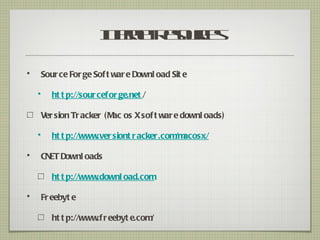 Ie e R sucs
                         n r t eor
                          tn      e

•       Sour ce For ge Sof t war e Downl oad Sit e

    •      ht t p://sour cefor ge.net /

        Ver sion Tr acker (M os X sof t war e downl oads)
                            ac

    •      ht t p://www.ver siont r acker.com acosx/
                                             /m

•       CNET Downl oads

           ht t p://www.downl oad.com

•       Fr eebyt e

           ht t p://www r eebyt e.com
                       .f            /
 