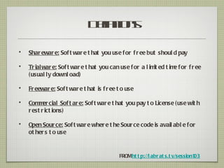 D fitn
                               e ios
                                in

•   Shar ewar e: Sof t war e t hat you use for f r ee but shoul d pay

•   Tr ial war e: Sof t war e t hat you can use for a l im ed t im for f r ee
                                                          it      e
    (usual ly downl oad)

•   Fr eewar e: Sof t war e t hat is f r ee t o use

•   Com er cial Sof t ar e: Sof t war e t hat you pay t o License (use wit h
         m
    r est r ict ions)

•   Open Sour ce: Sof t war e wher e t he Sour ce code is avail abl e for
    ot her s t o use


                                            FROMht t p://l abr at s.t v/session103
 