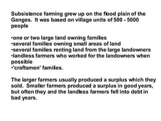 Subsistence farming grew up on the flood plain of the Ganges.  It was based on village units of 500 - 5000 people one or two large land owning families several families owning small areas of land several families renting land from the large landowners landless farmers who worked for the landowners when possible 'craftsmen' families. The larger farmers usually produced a surplus which they sold.  Smaller farmers produced a surplus in good years, but often they and the landless farmers fell into debt in bad years. 