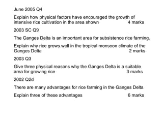 June 2005 Q4 Explain how physical factors have encouraged the growth of intensive rice cultivation in the area shown 4 marks 2003 SC Q9 The Ganges Delta is an important area for subsistence rice farming. Explain why rice grows well in the tropical monsoon climate of the Ganges Delta   2 marks 2003 Q3  Give three physical reasons why the Ganges Delta is a suitable area for growing rice   3 marks 2002 Q2d There are many advantages for rice farming in the Ganges Delta Explain three of these advantages 6 marks 