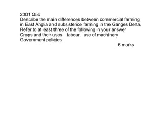 2001 Q5c Describe the main differences between commercial farming in East Anglia and subsistence farming in the Ganges Delta.  Refer to at least three of the following in your answer Crops and their uses  labour  use of machinery  Government policies 6 marks 